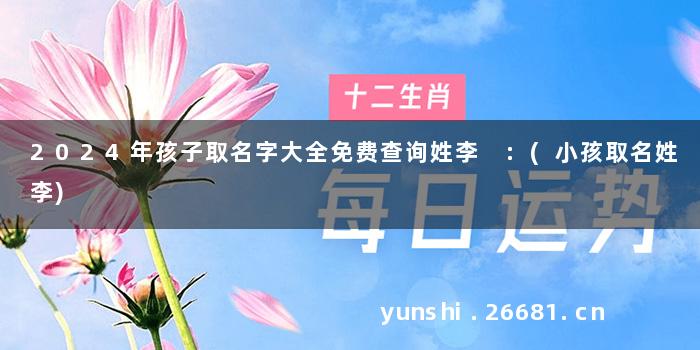 2024年孩子取名字大全免费查询姓李 :(小孩取名姓李)